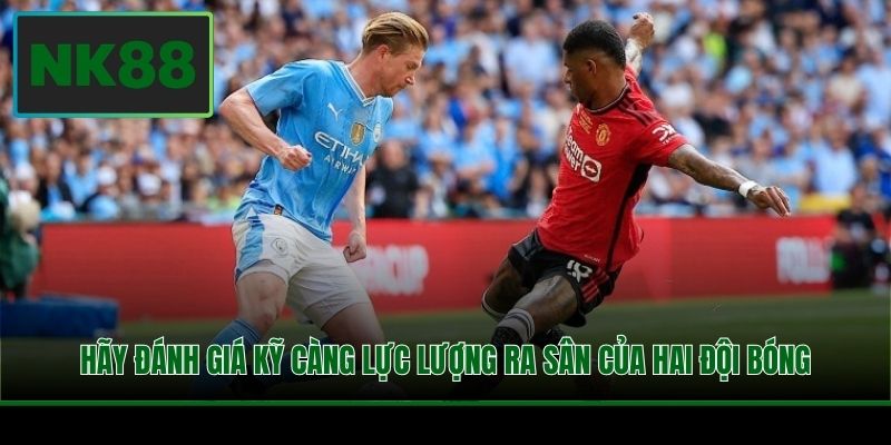 Hãy đánh giá kỹ càng lực lượng ra sân của hai đội bóng